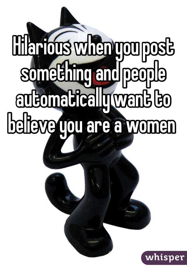 Hilarious when you post something and people automatically want to believe you are a women 