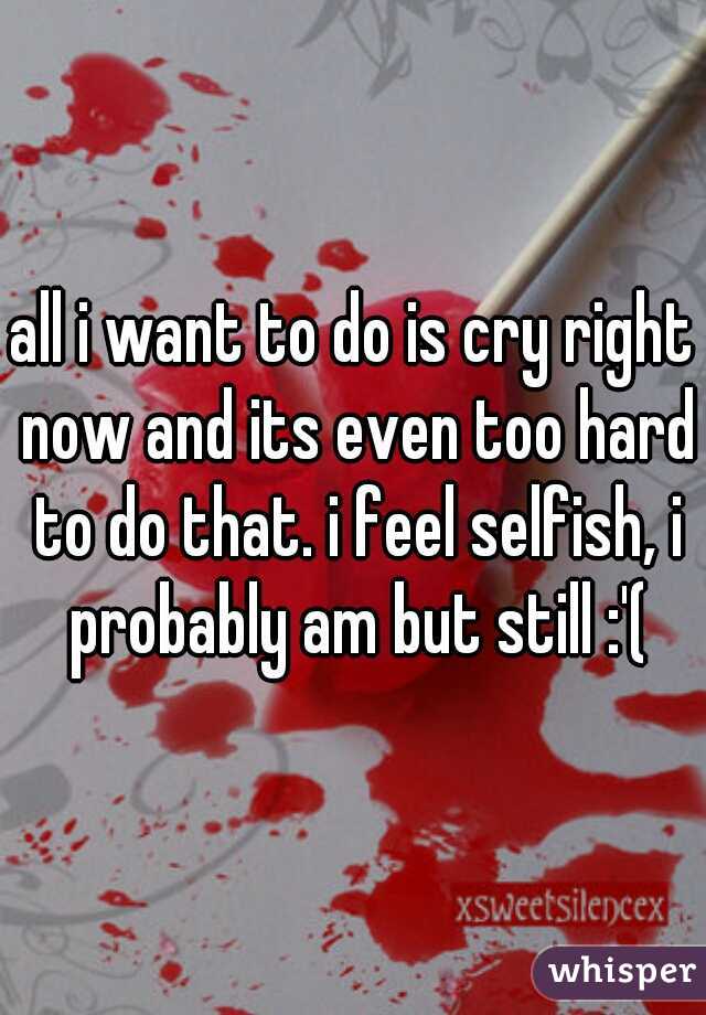 all i want to do is cry right now and its even too hard to do that. i feel selfish, i probably am but still :'(