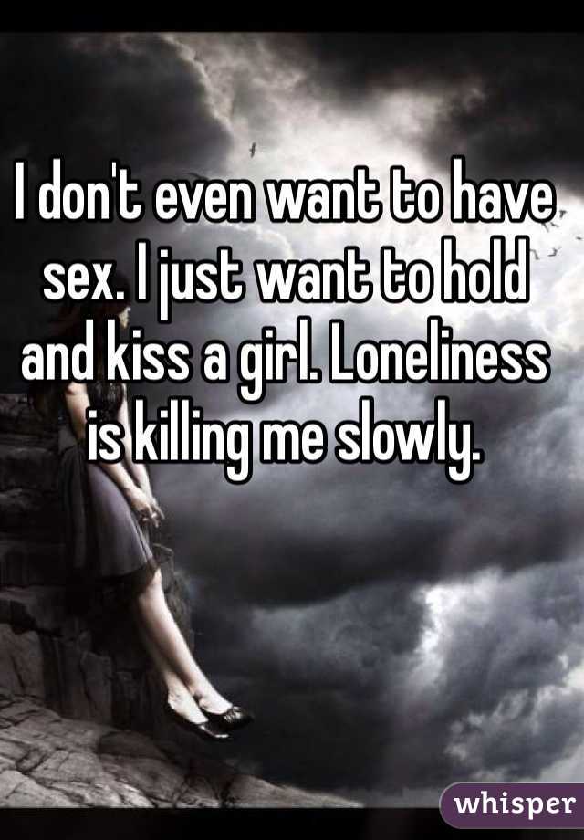I don't even want to have sex. I just want to hold and kiss a girl. Loneliness is killing me slowly. 