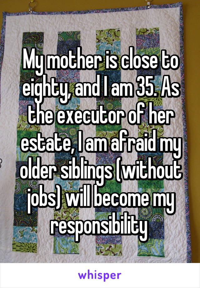 My mother is close to eighty, and I am 35. As the executor of her estate, I am afraid my older siblings (without jobs) will become my responsibility 
