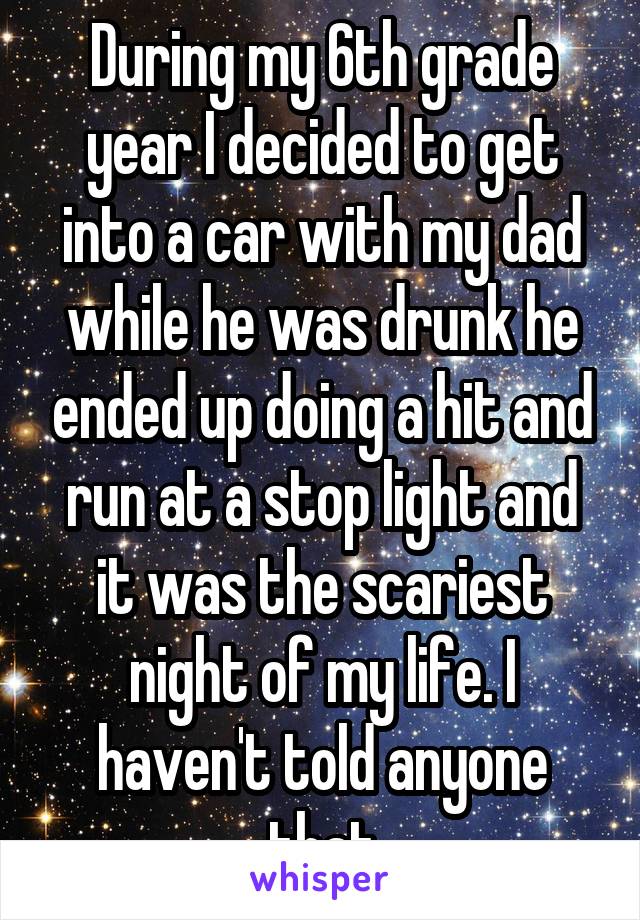 During my 6th grade year I decided to get into a car with my dad while he was drunk he ended up doing a hit and run at a stop light and it was the scariest night of my life. I haven't told anyone that