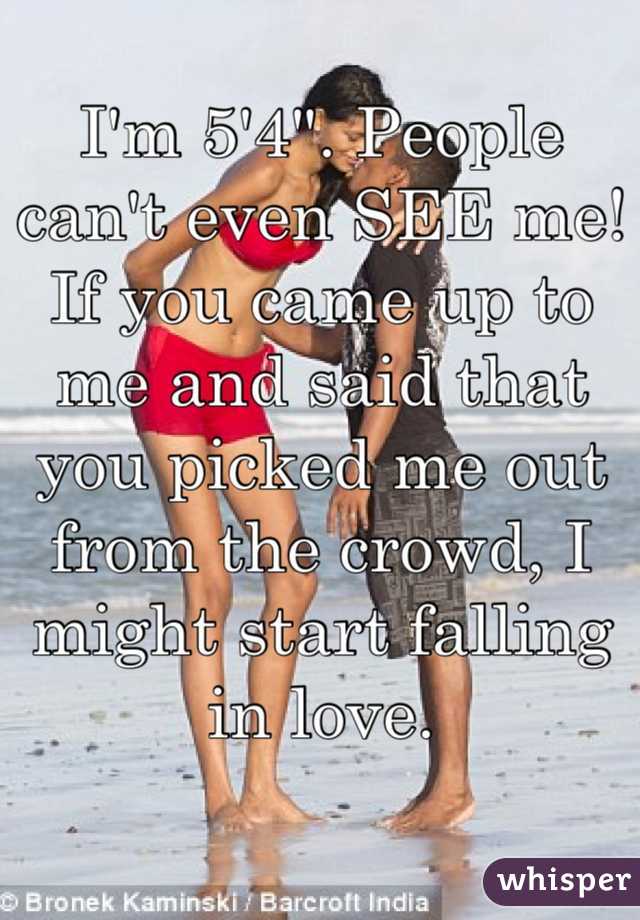 I'm 5'4". People can't even SEE me! If you came up to me and said that you picked me out from the crowd, I might start falling in love.