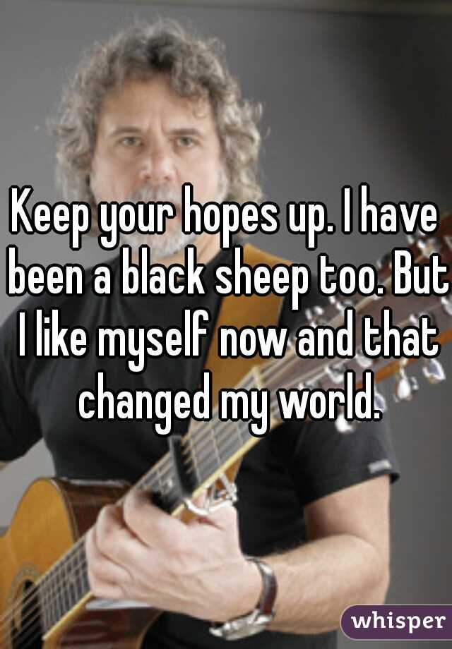 Keep your hopes up. I have been a black sheep too. But I like myself now and that changed my world.