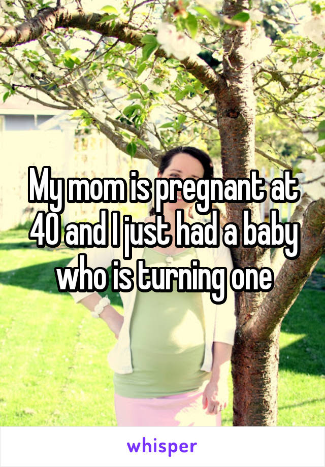 My mom is pregnant at 40 and I just had a baby who is turning one