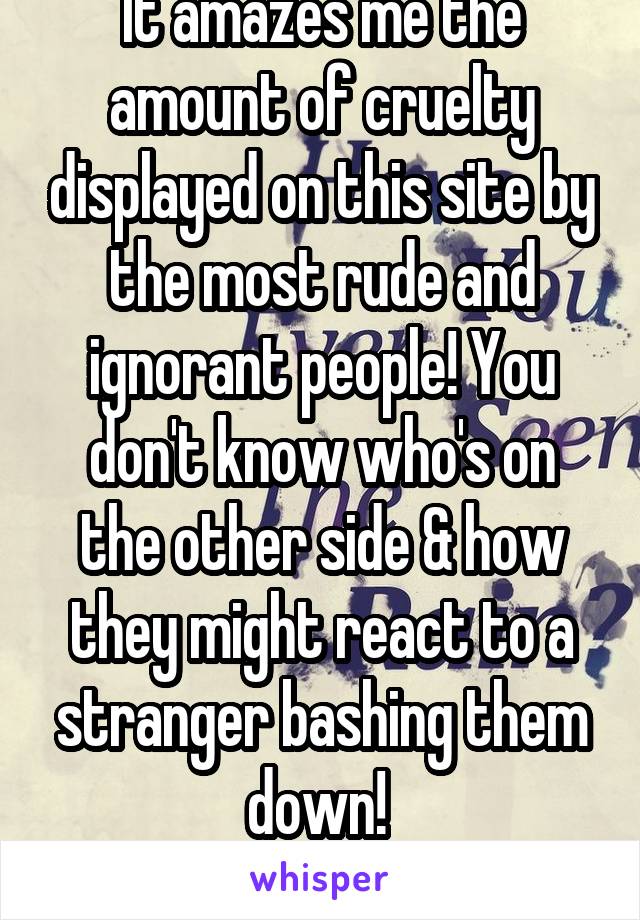 It amazes me the amount of cruelty displayed on this site by the most rude and ignorant people! You don't know who's on the other side & how they might react to a stranger bashing them down! 

