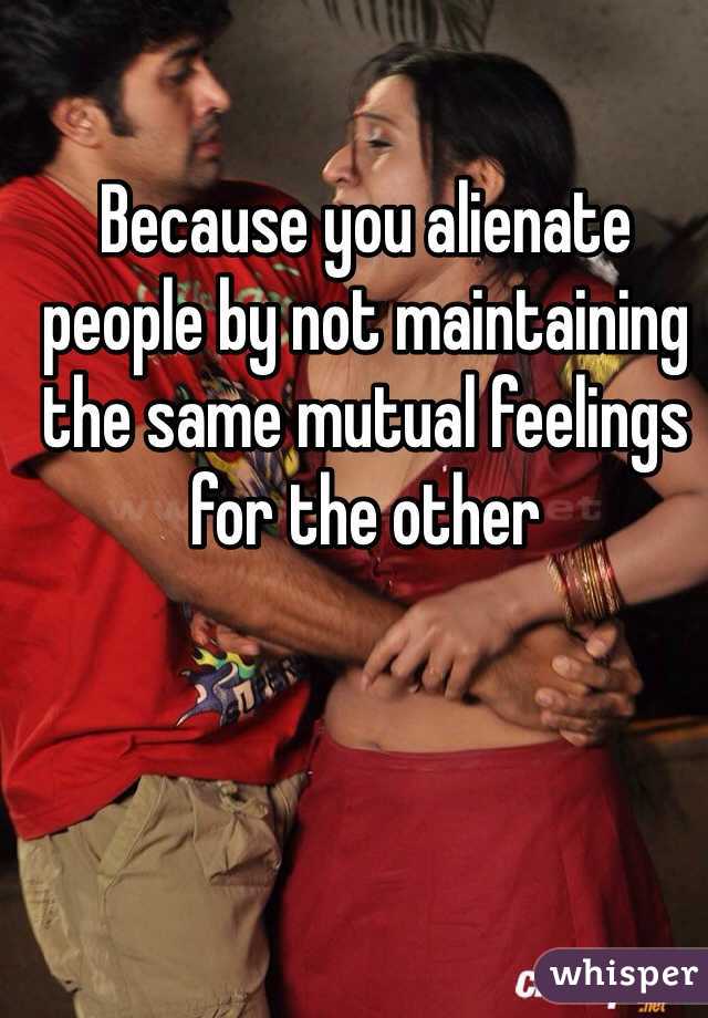 Because you alienate people by not maintaining the same mutual feelings for the other
