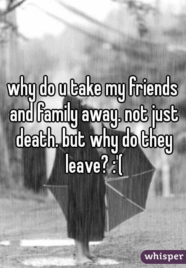 why do u take my friends and family away. not just death. but why do they leave? :'(