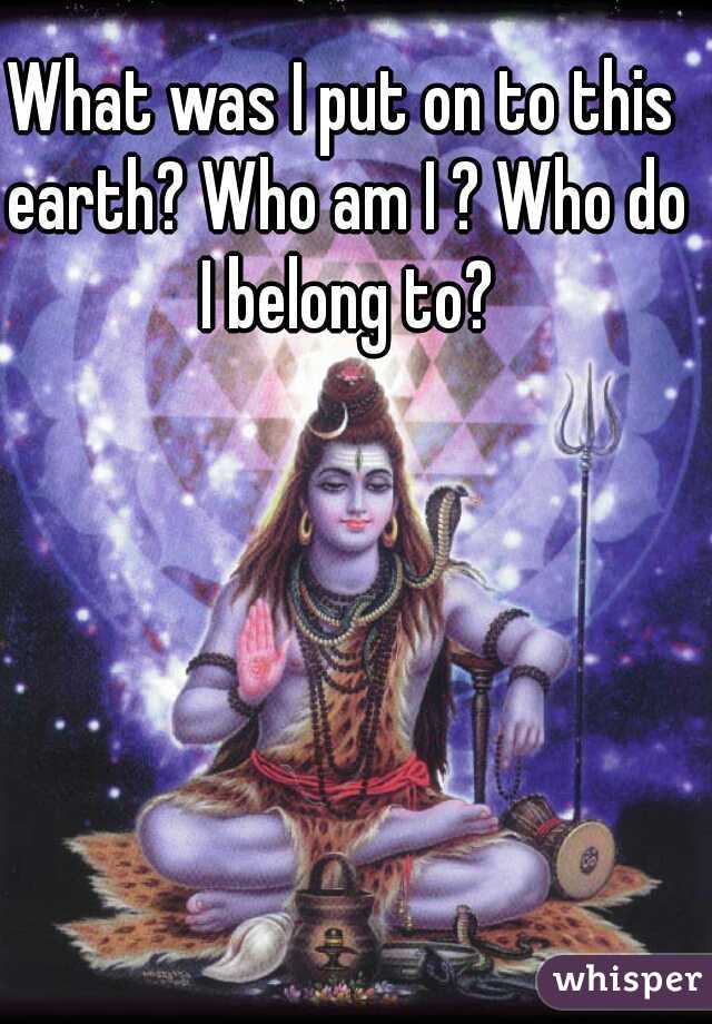 What was I put on to this earth? Who am I ? Who do I belong to?