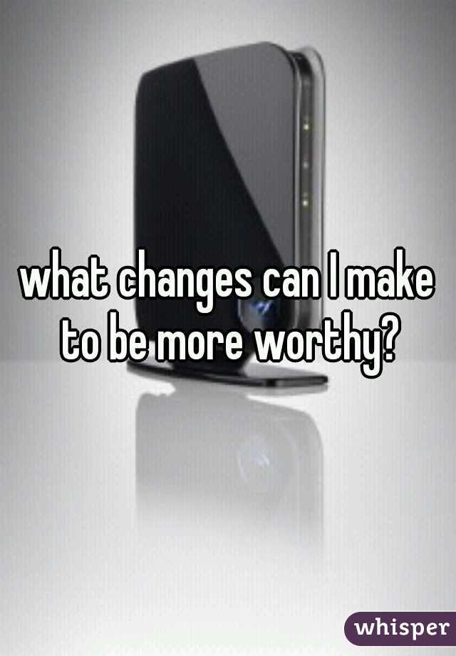 what changes can I make to be more worthy?