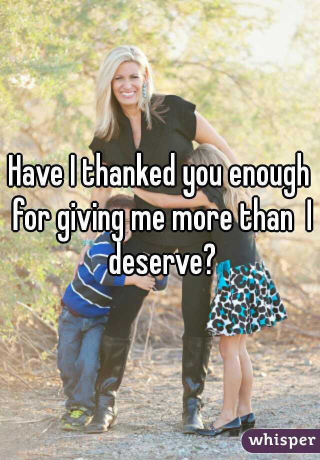 Have I thanked you enough for giving me more than  I deserve?