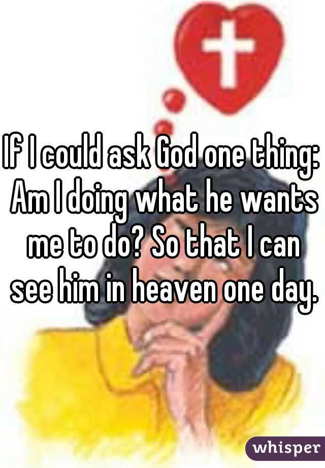 If I could ask God one thing: Am I doing what he wants me to do? So that I can see him in heaven one day.