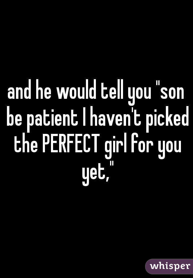 and he would tell you "son be patient I haven't picked the PERFECT girl for you yet,"