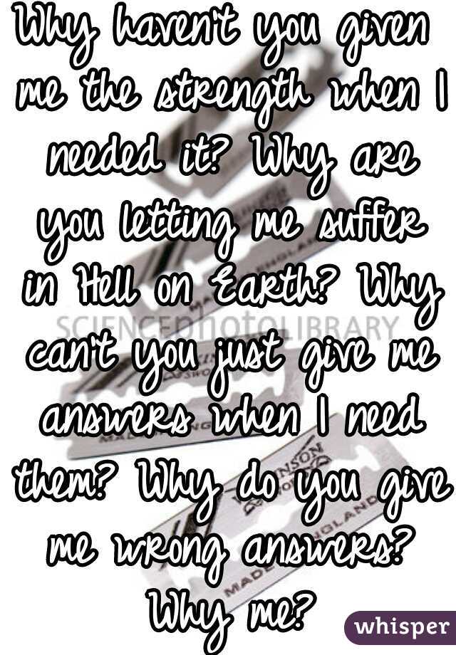 Why haven't you given me the strength when I needed it? Why are you letting me suffer in Hell on Earth? Why can't you just give me answers when I need them? Why do you give me wrong answers? Why me?