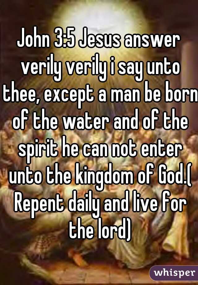 John 3:5 Jesus answer verily verily i say unto thee, except a man be born of the water and of the spirit he can not enter unto the kingdom of God.( Repent daily and live for the lord)