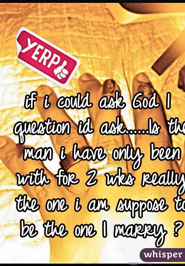 if i could ask God 1 question id ask......Is the man i have only been with for 2 wks really the one i am suppose to be the one I marry ?