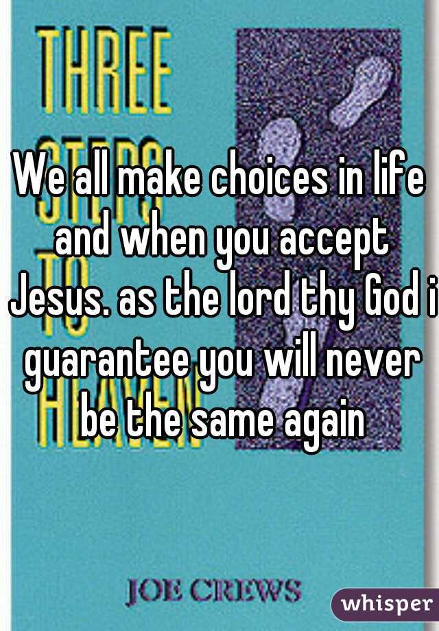 We all make choices in life and when you accept Jesus. as the lord thy God i guarantee you will never be the same again