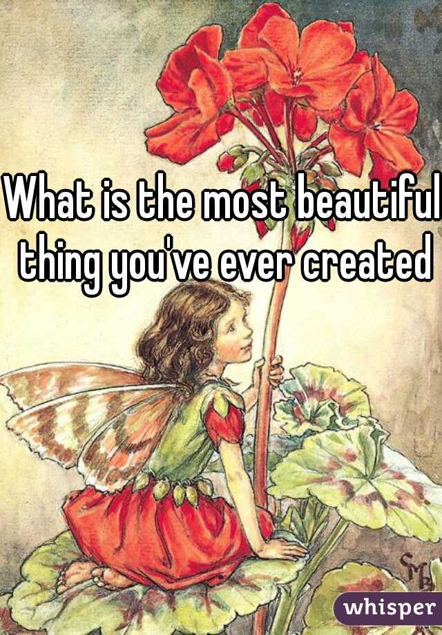 What is the most beautiful thing you've ever created?