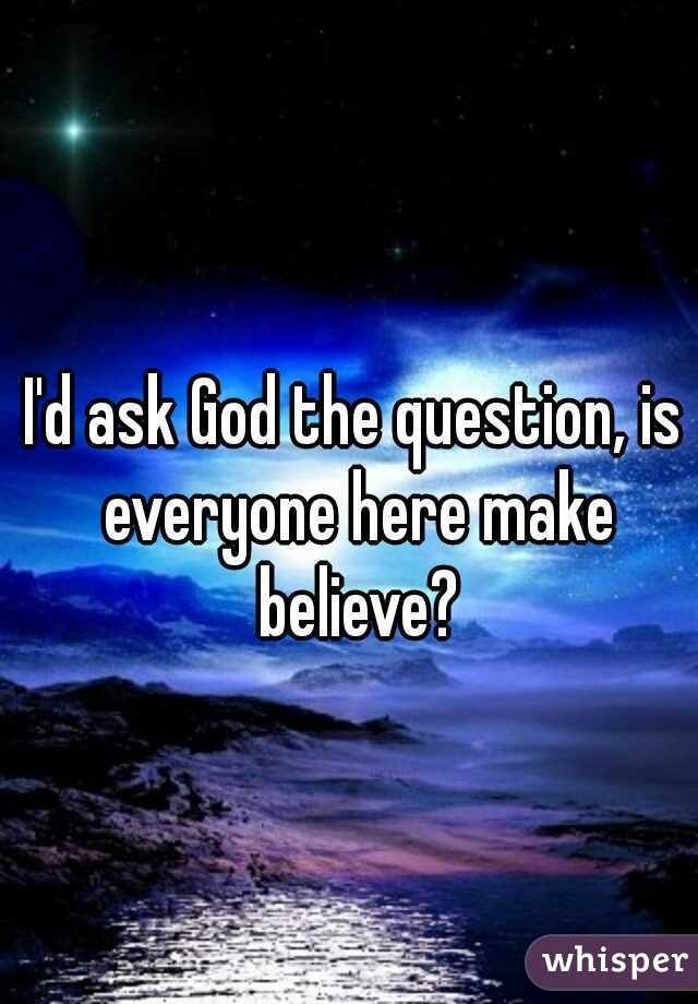 I'd ask God the question, is everyone here make believe?