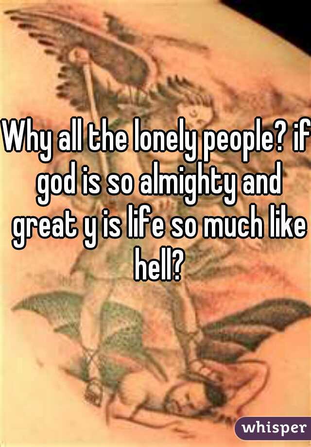 Why all the lonely people? if god is so almighty and great y is life so much like hell?