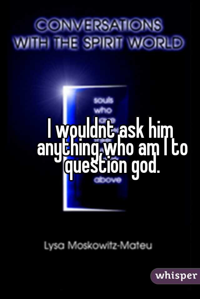 I wouldnt ask him anything,who am I to question god.