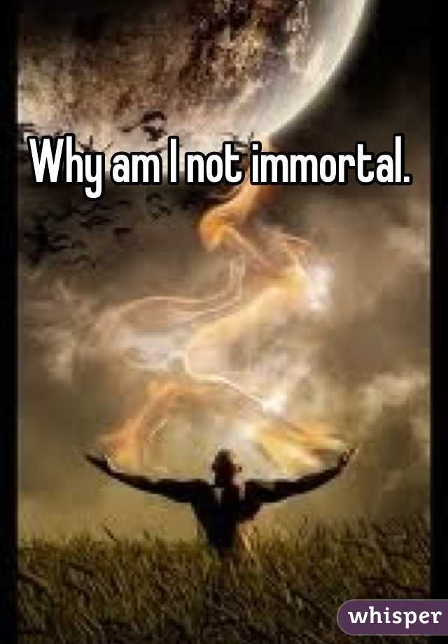 Why am I not immortal. 