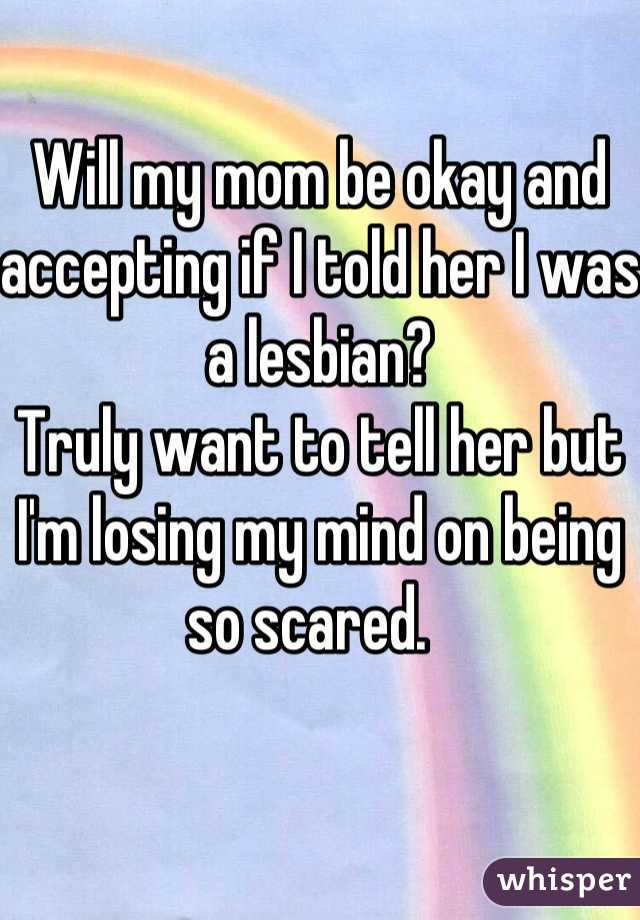 Will my mom be okay and accepting if I told her I was a lesbian? 
Truly want to tell her but I'm losing my mind on being so scared.  