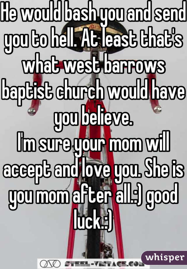 He would bash you and send you to hell. At least that's what west barrows baptist church would have you believe. 
I'm sure your mom will accept and love you. She is you mom after all.:) good luck.:)