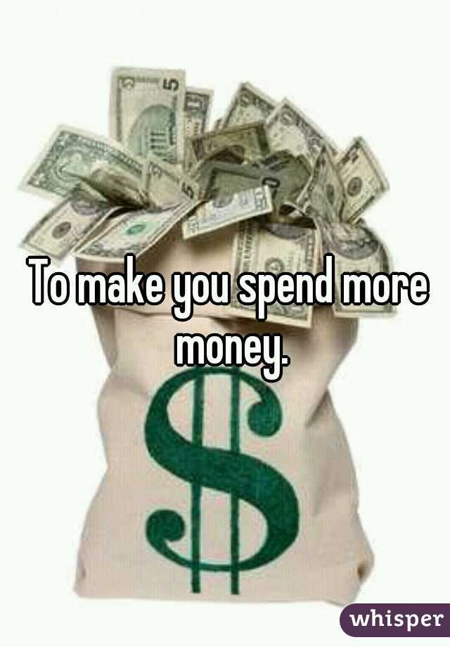 To make you spend more money.