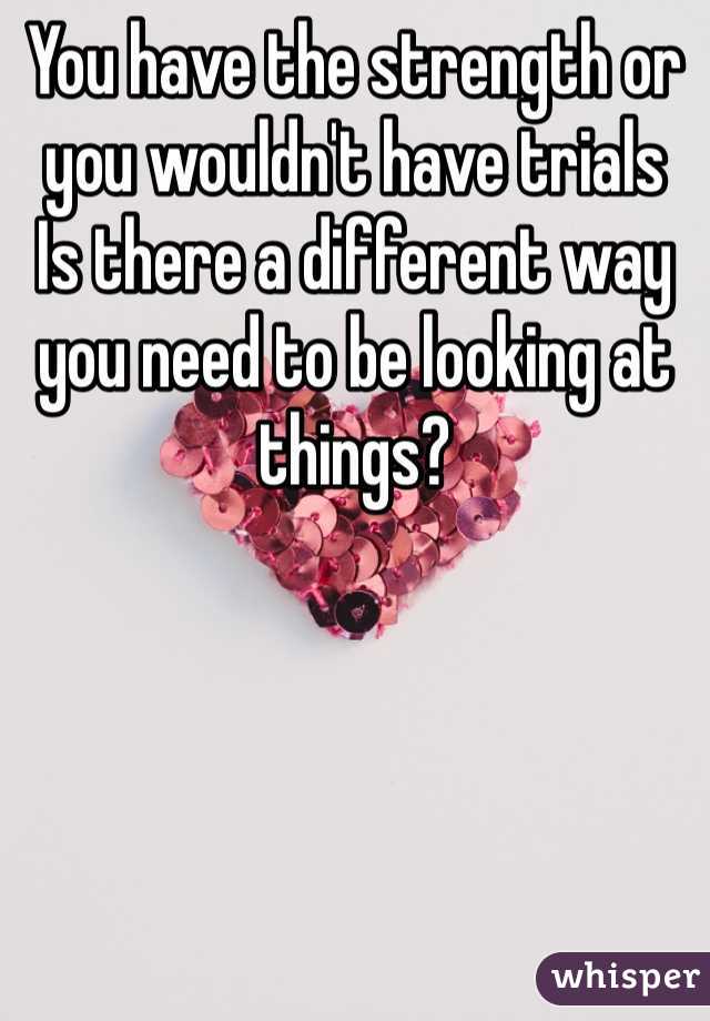 You have the strength or you wouldn't have trials 
Is there a different way you need to be looking at things?