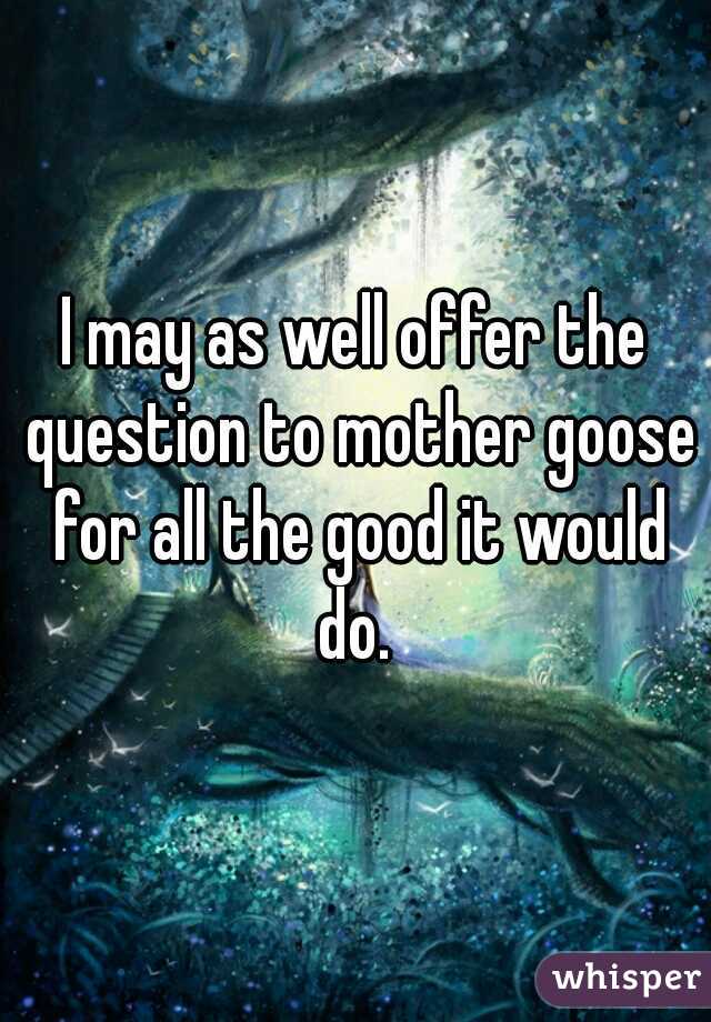 I may as well offer the question to mother goose for all the good it would do. 