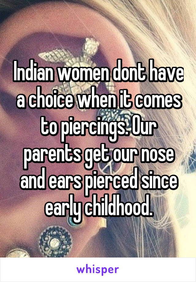 Indian women dont have a choice when it comes to piercings. Our parents get our nose and ears pierced since early childhood.