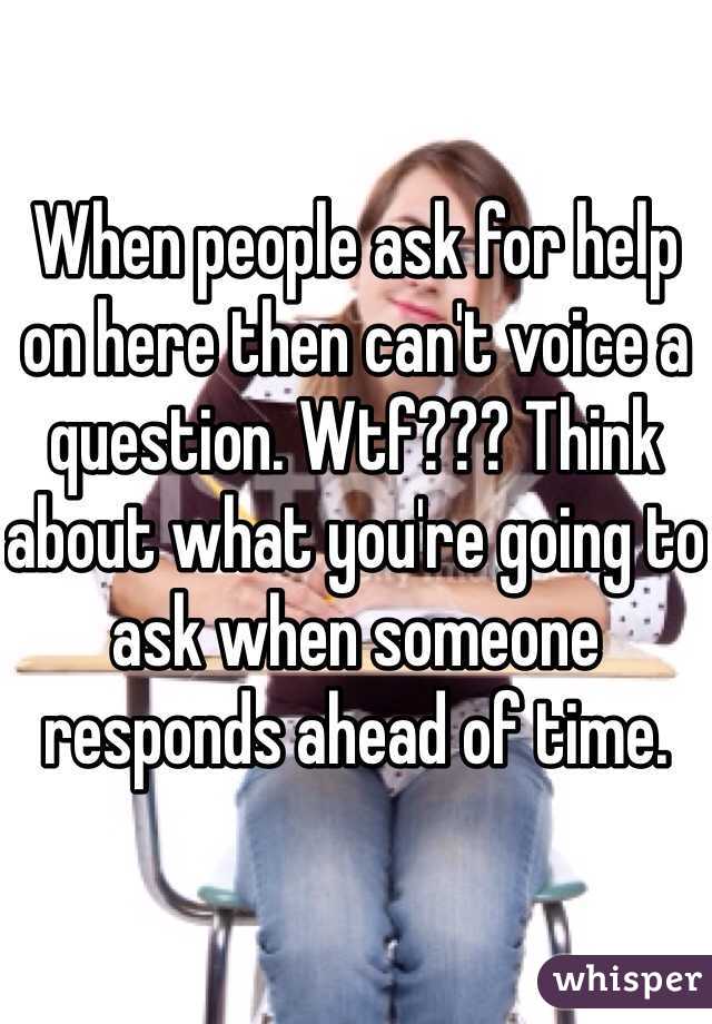 

When people ask for help on here then can't voice a question. Wtf??? Think about what you're going to ask when someone responds ahead of time. 