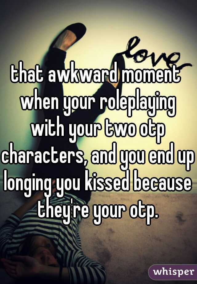 that awkward moment when your roleplaying with your two otp characters, and you end up longing you kissed because they're your otp.