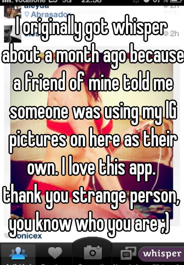 I originally got whisper about a month ago because a friend of mine told me someone was using my IG pictures on here as their own. I love this app. 
thank you strange person, you know who you are ;)  