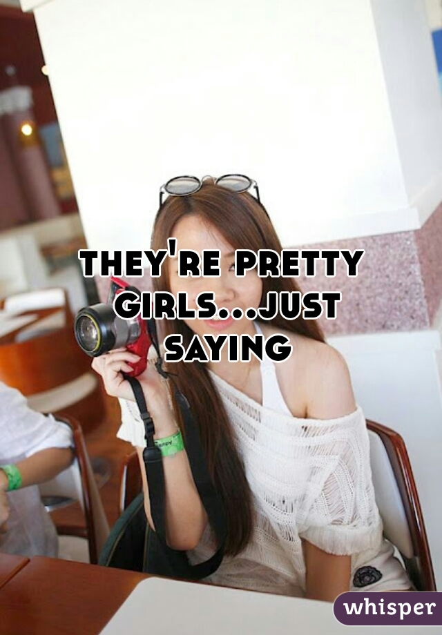 they're pretty girls...just saying