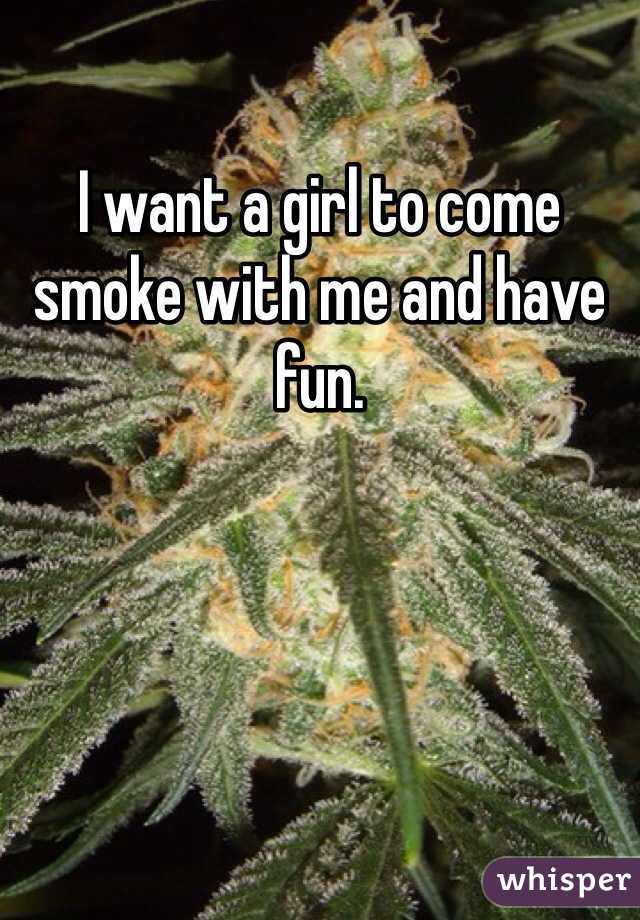 I want a girl to come smoke with me and have fun. 