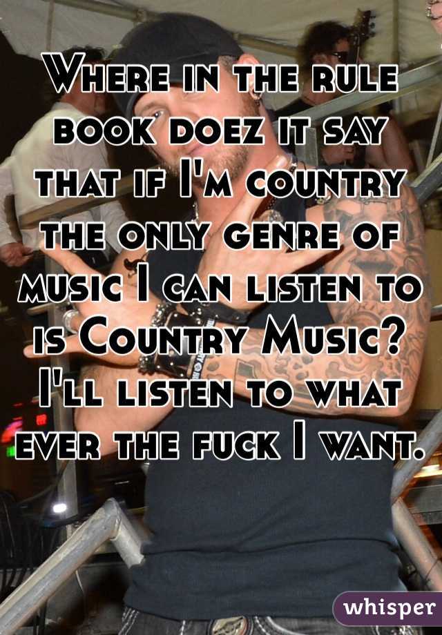 Where in the rule book doez it say that if I'm country the only genre of music I can listen to is Country Music? I'll listen to what ever the fuck I want.