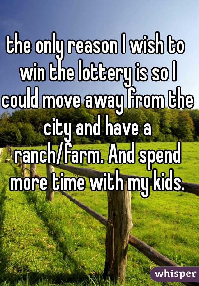 the only reason I wish to win the lottery is so I could move away from the city and have a ranch/farm. And spend more time with my kids.