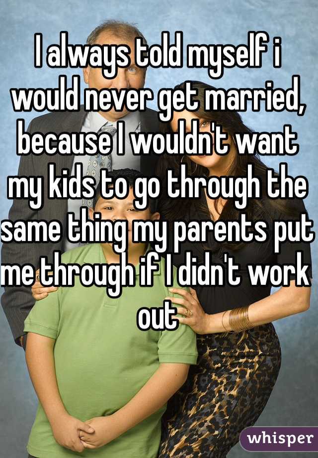 I always told myself i would never get married, because I wouldn't want my kids to go through the same thing my parents put me through if I didn't work out