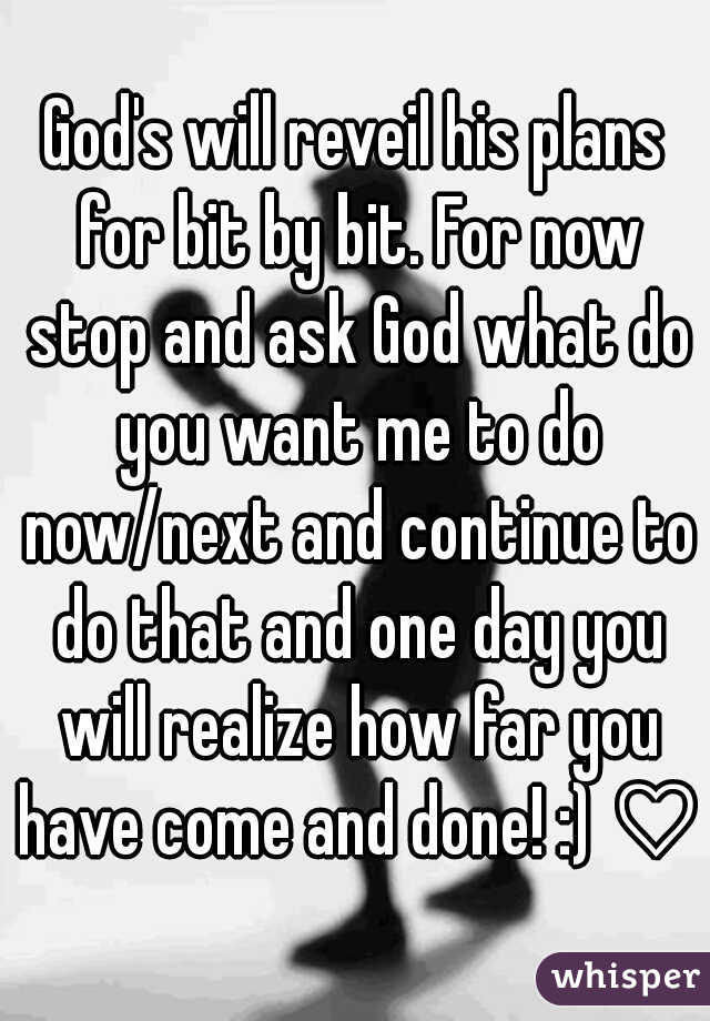 God's will reveil his plans for bit by bit. For now stop and ask God what do you want me to do now/next and continue to do that and one day you will realize how far you have come and done! :) ♡