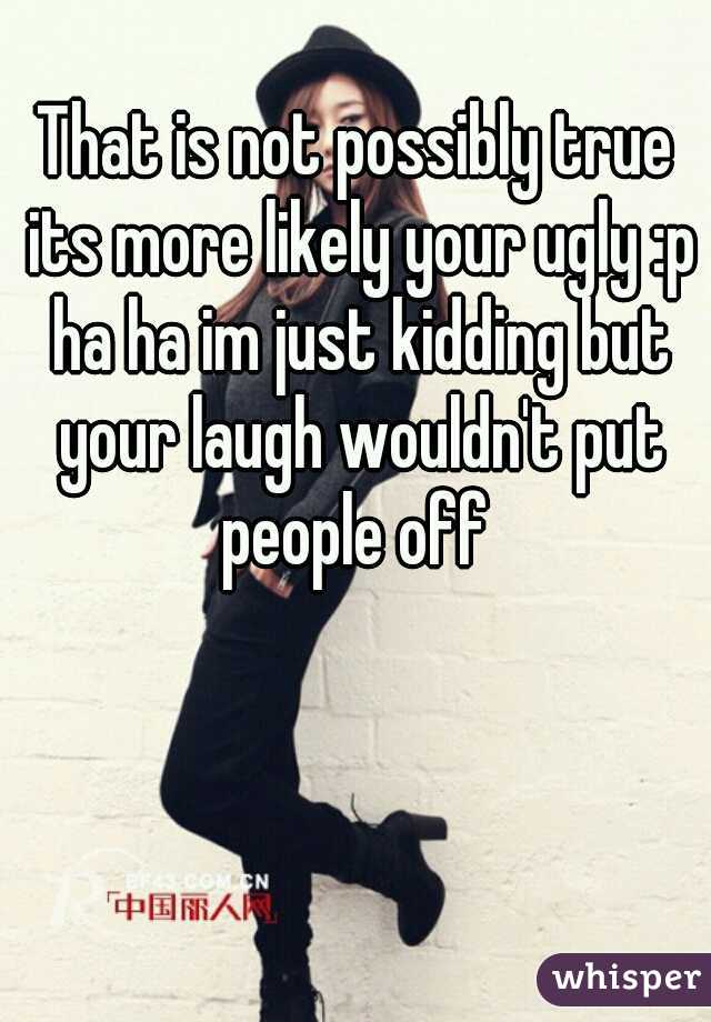 That is not possibly true its more likely your ugly :p ha ha im just kidding but your laugh wouldn't put people off 