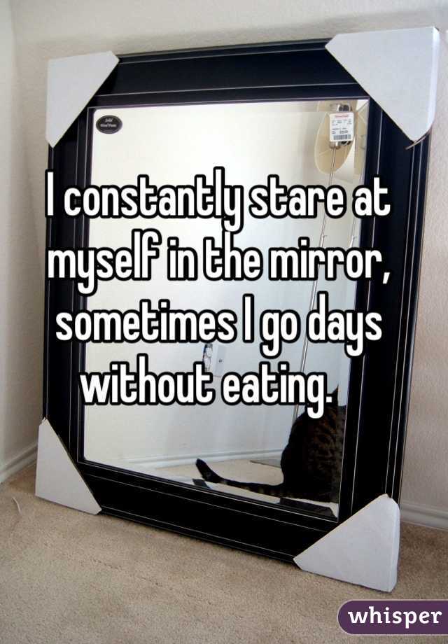 I constantly stare at myself in the mirror, sometimes I go days without eating.   