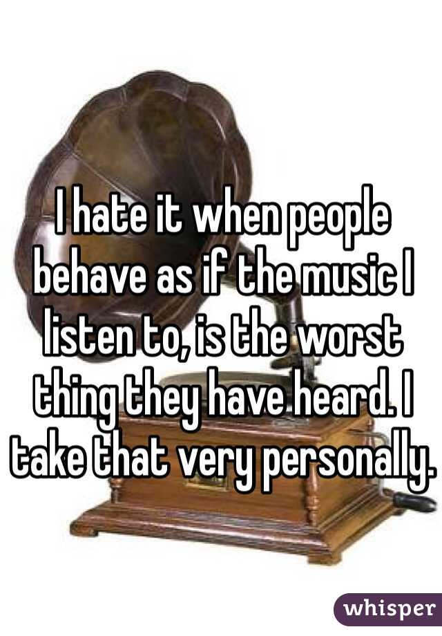 I hate it when people behave as if the music I listen to, is the worst thing they have heard. I take that very personally.