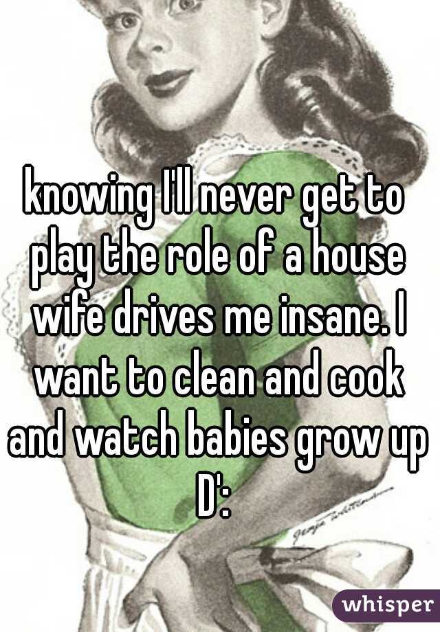 knowing I'll never get to play the role of a house wife drives me insane. I want to clean and cook and watch babies grow up D': 