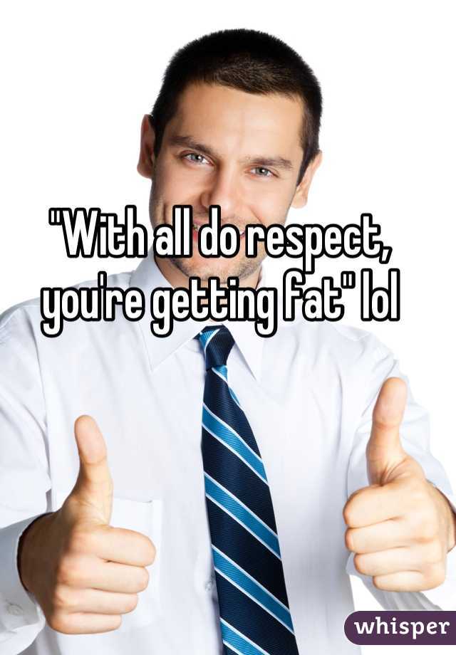 "With all do respect, you're getting fat" lol