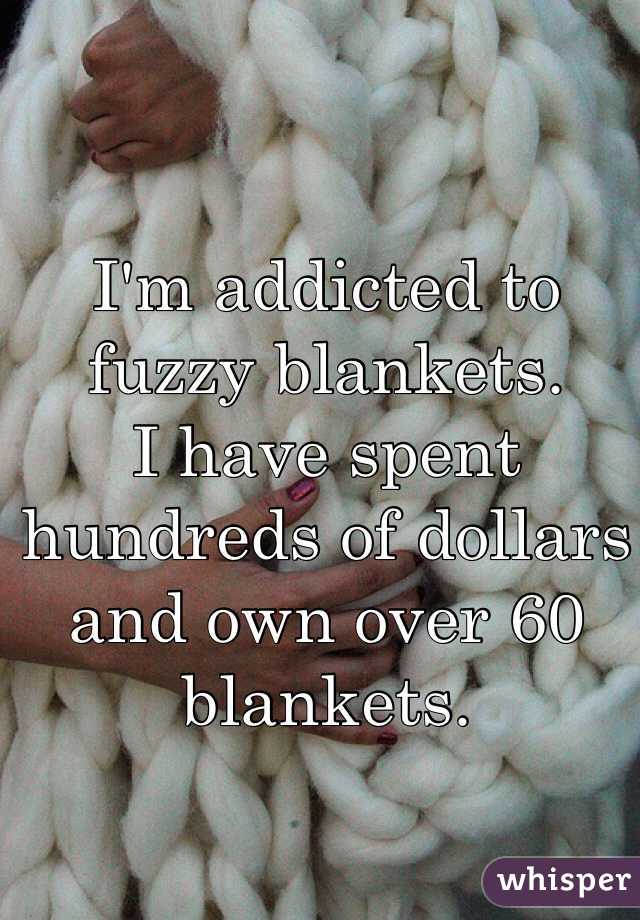 I'm addicted to fuzzy blankets. 
I have spent hundreds of dollars and own over 60 blankets. 