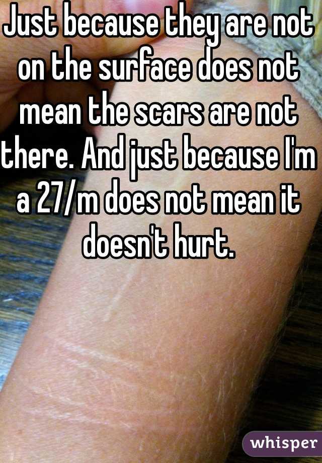 Just because they are not on the surface does not mean the scars are not there. And just because I'm a 27/m does not mean it doesn't hurt. 