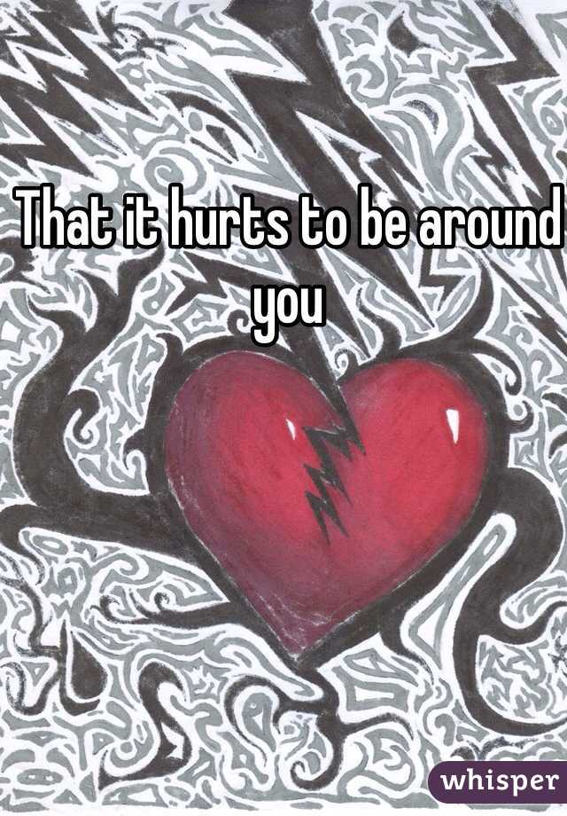 That it hurts to be around you