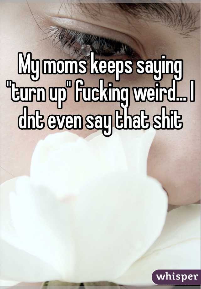 My moms keeps saying "turn up" fucking weird... I dnt even say that shit