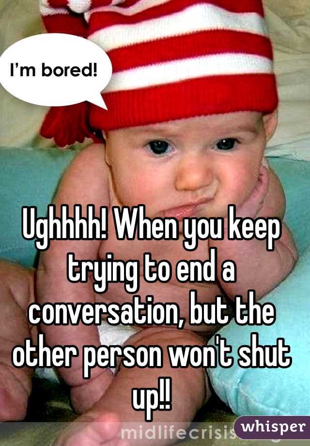 Ughhhh! When you keep trying to end a conversation, but the other person won't shut up!!